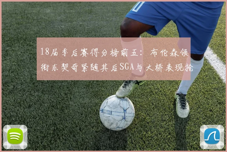 18届季后赛得分榜前五：布伦森领衔东契奇紧随其后SGA与大桥表现抢眼
