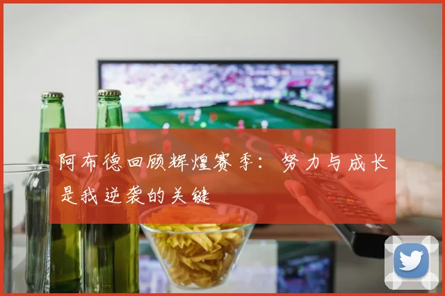 阿布德回顾辉煌赛季：努力与成长是我逆袭的关键