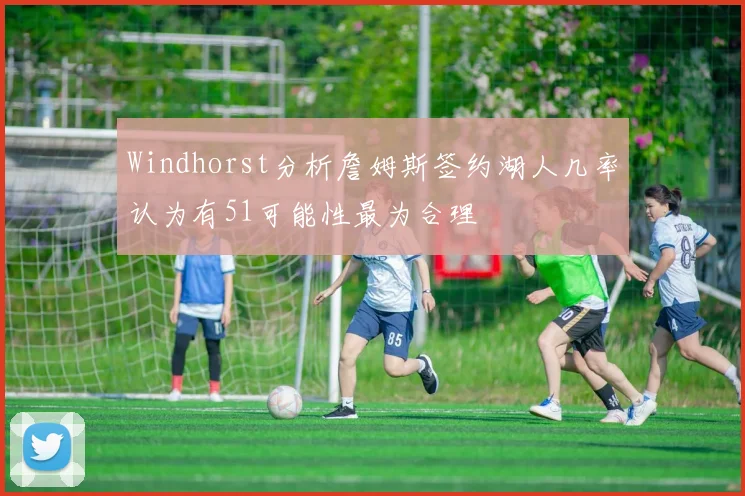 Windhorst分析詹姆斯签约湖人几率认为有51可能性最为合理