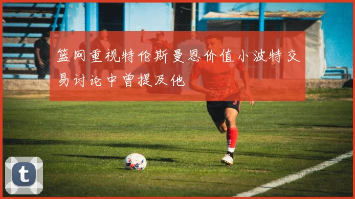 篮网重视特伦斯曼恩价值小波特交易讨论中曾提及他