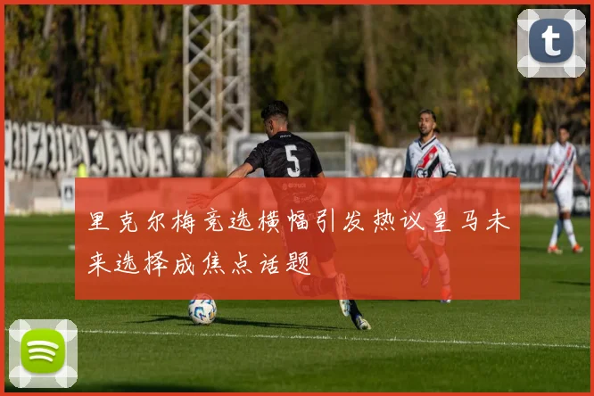 里克尔梅竞选横幅引发热议皇马未来选择成焦点话题