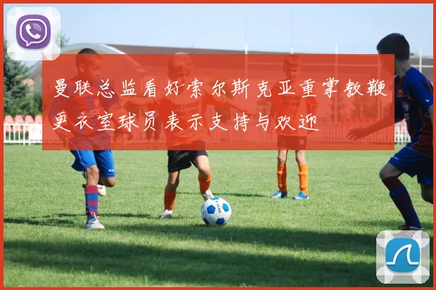 曼联总监看好索尔斯克亚重掌教鞭更衣室球员表示支持与欢迎
