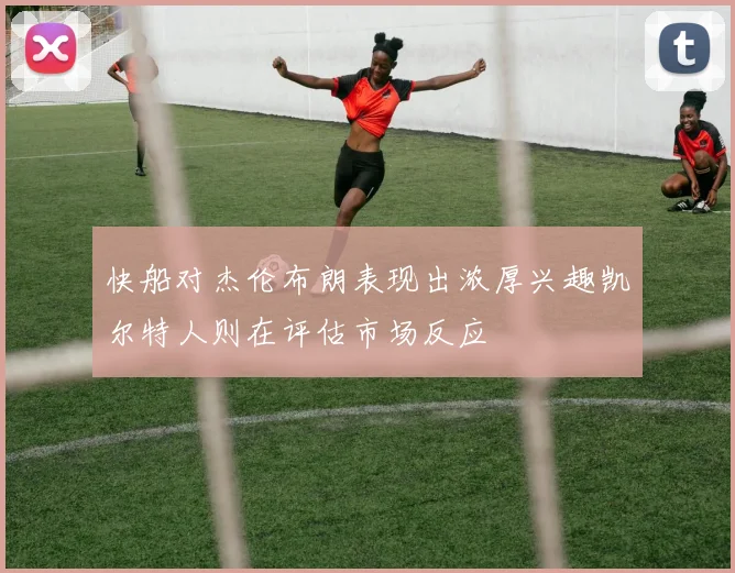 快船对杰伦布朗表现出浓厚兴趣凯尔特人则在评估市场反应
