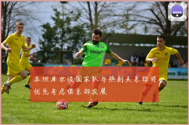 本坦库尔谈国家队与热刺关系称将优先考虑俱乐部发展