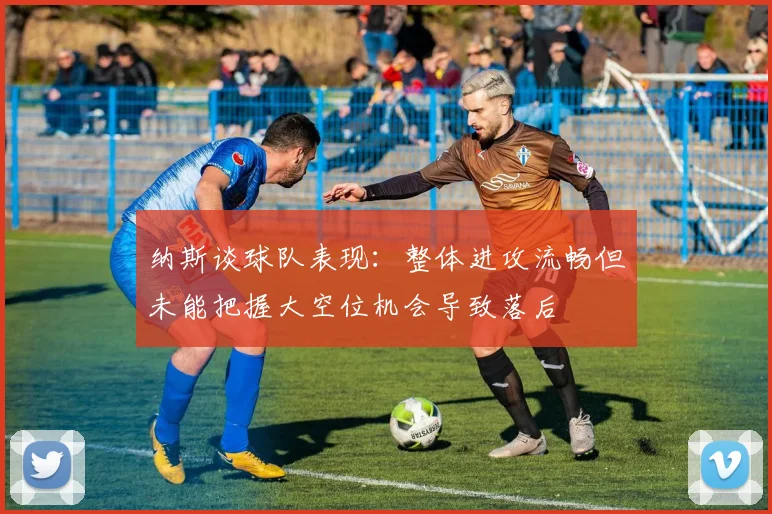 纳斯谈球队表现：整体进攻流畅但未能把握大空位机会导致落后