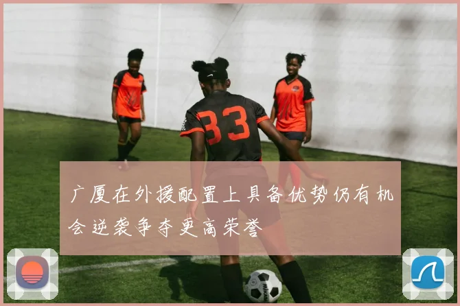 广厦在外援配置上具备优势仍有机会逆袭争夺更高荣誉
