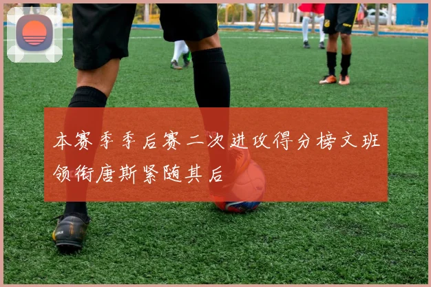 本赛季季后赛二次进攻得分榜文班领衔唐斯紧随其后