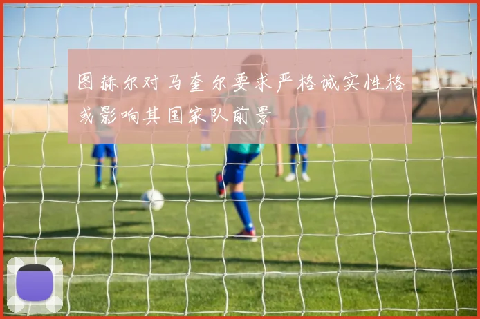 图赫尔对马奎尔要求严格诚实性格或影响其国家队前景